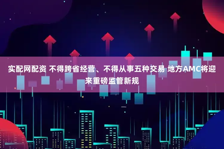 实配网配资 不得跨省经营、不得从事五种交易 地方AMC将迎来重磅监管新规