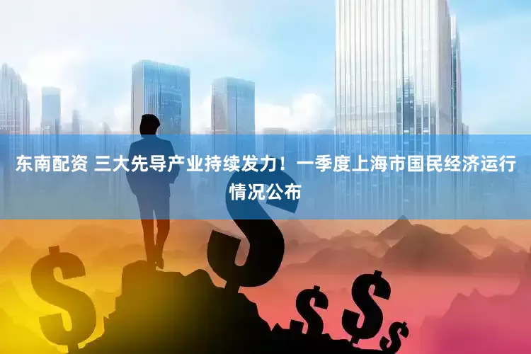东南配资 三大先导产业持续发力！一季度上海市国民经济运行情况公布