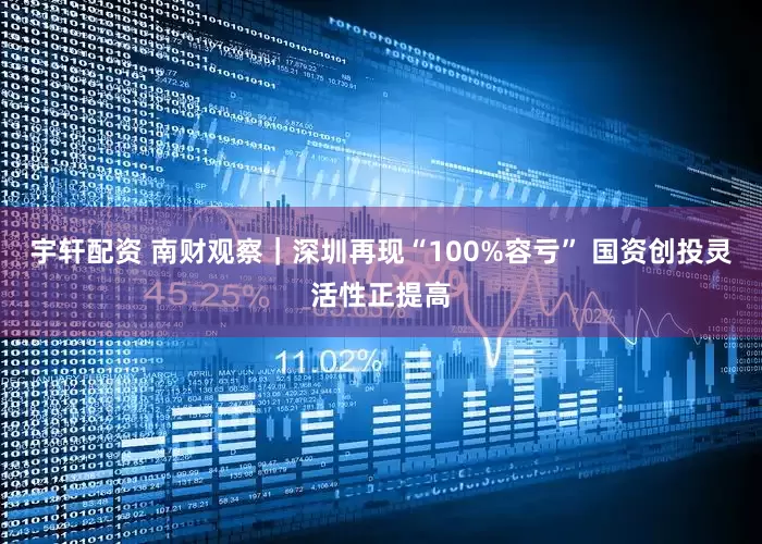 宇轩配资 南财观察｜深圳再现“100%容亏” 国资创投灵活性正提高
