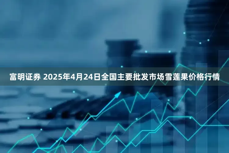 富明证券 2025年4月24日全国主要批发市场雪莲果价格行情