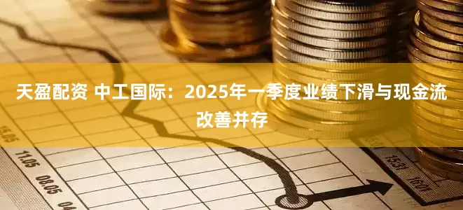 天盈配资 中工国际：2025年一季度业绩下滑与现金流改善并存