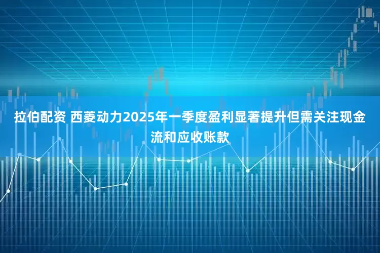 拉伯配资 西菱动力2025年一季度盈利显著提升但需关注现金流和应收账款