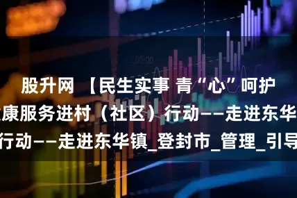 股升网 【民生实事 青“心”呵护】青少年心理健康服务进村（社区）行动——走进东华镇_登封市_管理_引导