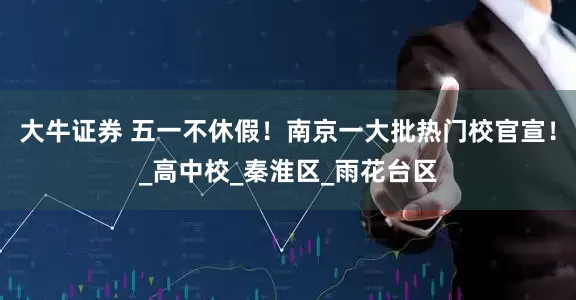 大牛证券 五一不休假！南京一大批热门校官宣！_高中校_秦淮区_雨花台区
