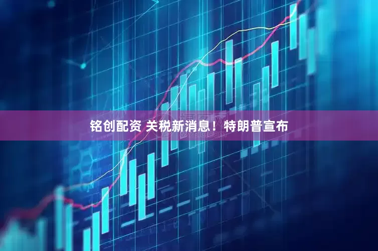 铭创配资 关税新消息！特朗普宣布