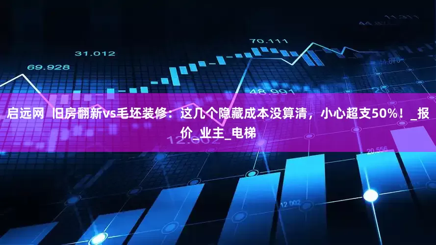 启远网  旧房翻新vs毛坯装修：这几个隐藏成本没算清，小心超支50%！_报价_业主_电梯