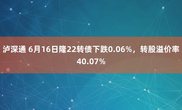 泸深通 6月16日隆22转债下跌0.06%，转股溢价率40.07%