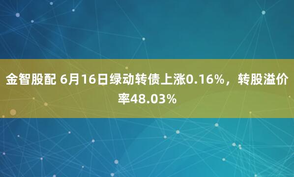 金智股配 6月16日绿动转债上涨0.16%，转股溢价率48.03%