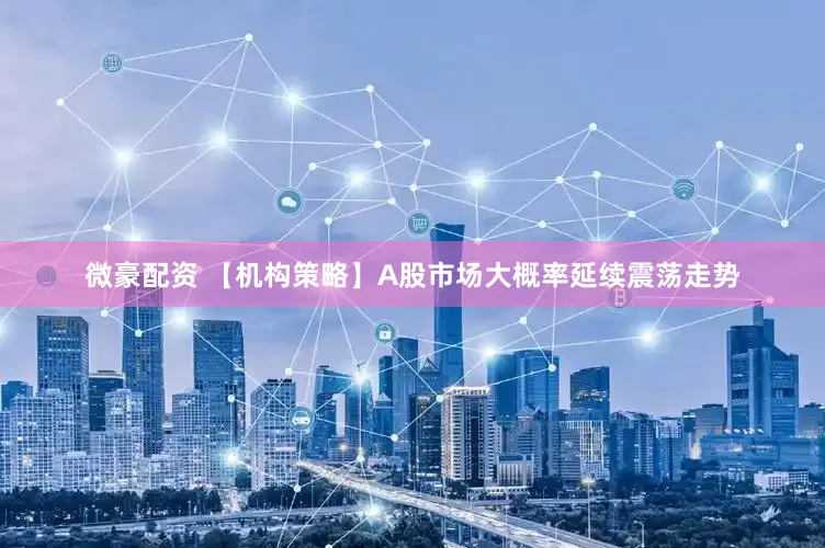 微豪配资 【机构策略】A股市场大概率延续震荡走势