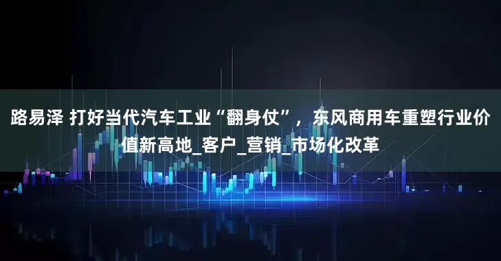 路易泽 打好当代汽车工业“翻身仗”，东风商用车重塑行业价值新高地_客户_营销_市场化改革