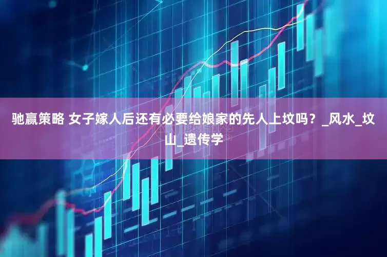 驰赢策略 女子嫁人后还有必要给娘家的先人上坟吗？_风水_坟山_遗传学