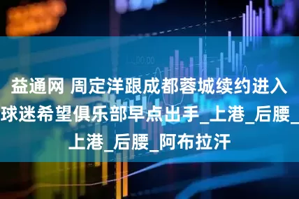 益通网 周定洋跟成都蓉城续约进入倒计时！球迷希望俱乐部早点出手_上港_后腰_阿布拉汗