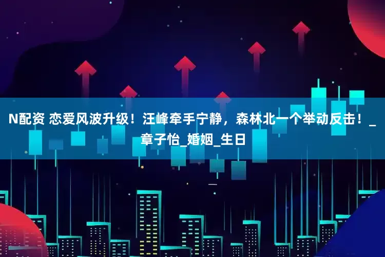 N配资 恋爱风波升级！汪峰牵手宁静，森林北一个举动反击！_章子怡_婚姻_生日