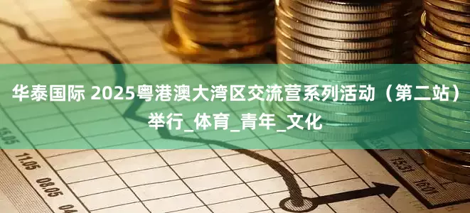 华泰国际 2025粤港澳大湾区交流营系列活动（第二站）举行_体育_青年_文化