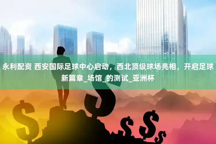 永利配资 西安国际足球中心启动，西北顶级球场亮相，开启足球新篇章_场馆_的测试_亚洲杯