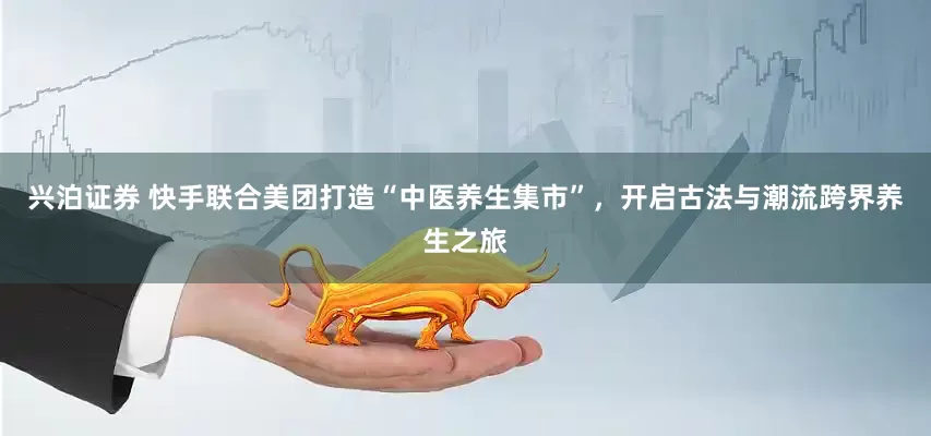 兴泊证券 快手联合美团打造“中医养生集市”，开启古法与潮流跨界养生之旅