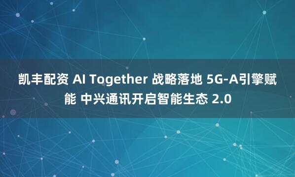 凯丰配资 AI Together 战略落地 5G-A引擎赋能 中兴通讯开启智能生态 2.0