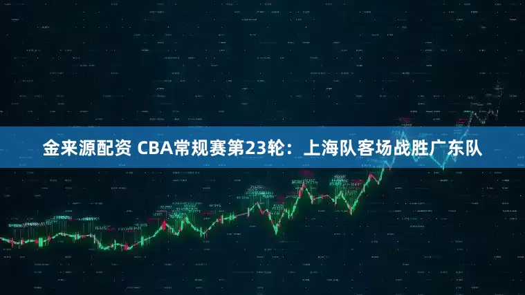 金来源配资 CBA常规赛第23轮：上海队客场战胜广东队