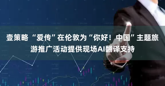 壹策略 “爱传”在伦敦为“你好!中国”主题旅游推广活动提供现场AI翻译支持