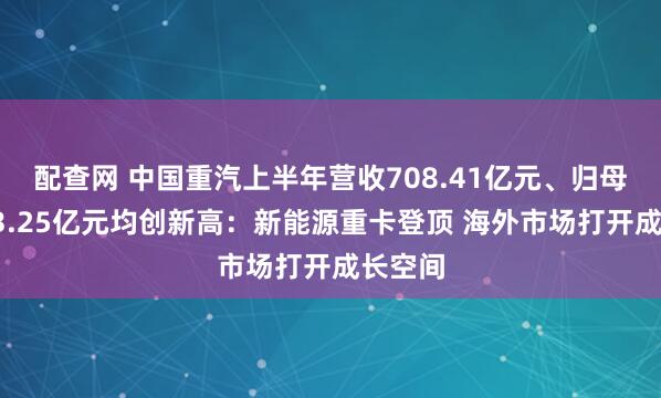 配查网 中国重汽上半年营收708.41亿元、归母净利43.25亿元均创新高：新能源重卡登顶 海外市场打开成长空间