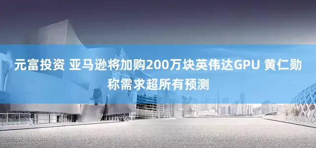 元富投资 亚马逊将加购200万块英伟达GPU 黄仁勋称需求超所有预测